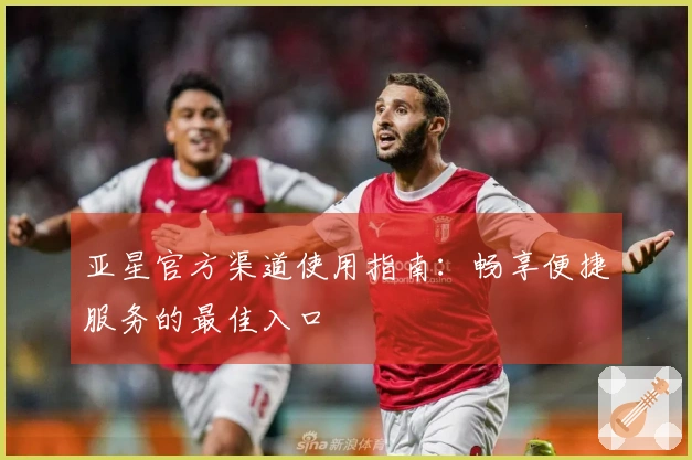 亚星官方渠道使用指南:畅享便捷服务的最佳入口