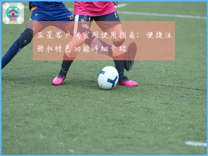 亚星客户端官网使用指南：便捷注册和特色功能详细介绍